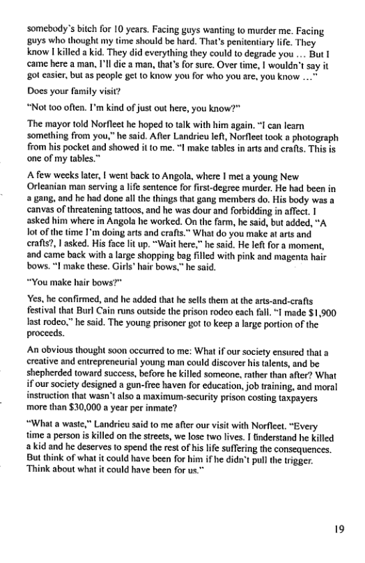 somebody’s bitch for 10 years. Facing guys wanting to murder me. Facing ‘guys who thought my time should be hard. That’s penitentiary life. They know I killed a kid. They did everything they could to degrade you... Butl came here a man, I’ll ie a man, that’s for sure. Over time, | wouldn’t say it got casier, but as people get to know you for who you are, you know ... Does your family visit? “Not 00 often. I’m kind of just out here, you know?" ‘The mayor told Norfleet he hoped to talk with him again. 1 can learn something from you,” he said. After Landrieu left, Norfleet took a photograph from his pocket and showed it to me. “I make tables in arts and crafts. This is one of my tables.” Afew weeks later, | went back to Angola, where | met a young New Orleanian man serving a life sentence for first-degree murder. He had been in a , and he had done all the things that gang members do. His body was a canvas of threatening tattoos, and he was dour and forbidding in affect. | asked him where in Angola he worked. On the farm, he said, but added, “A ot of the time 1’m doing arts and crafts.” What do you make at arts and crafts?, | asked. His face lit up. “Wait here,” he said. He left for a moment, and came back with a large shopping bag filled with pink and magenta hair bows. 1 make these. Girls" hair bows.” he sai *You make hair bows?" Yes, he confirmed, and he added that he sells them at the arts-and-crafis festival that Burl Cain runs outside the prison rodeo each fall. “I made $1,900 last rodeo,” he said. The young prisoner got to keep a large portion of the proceeds. An obvious thought soon occurred to me: What if our society ensured that a ereative and entrepreneurial young man could discover his talents, and be shepherded toward success, before he killed someone, rather than after? What if our society designed a gun-free haven for education, job training, and moral instruction that wasn’t also a maximun-security prison costing taxpayers more than $30,000 a year per inmatc? “What a waste," Landricu said to me after our visit with Norfleet, “Every time a person is killed on the streets, we lose two lives. I tinderstand he killed akid and he deserves to spend the rest of his life suffering the consequences. But think of what it could have been for him if he didn’t pull the trigger. ‘Think about what it could have been for us.™